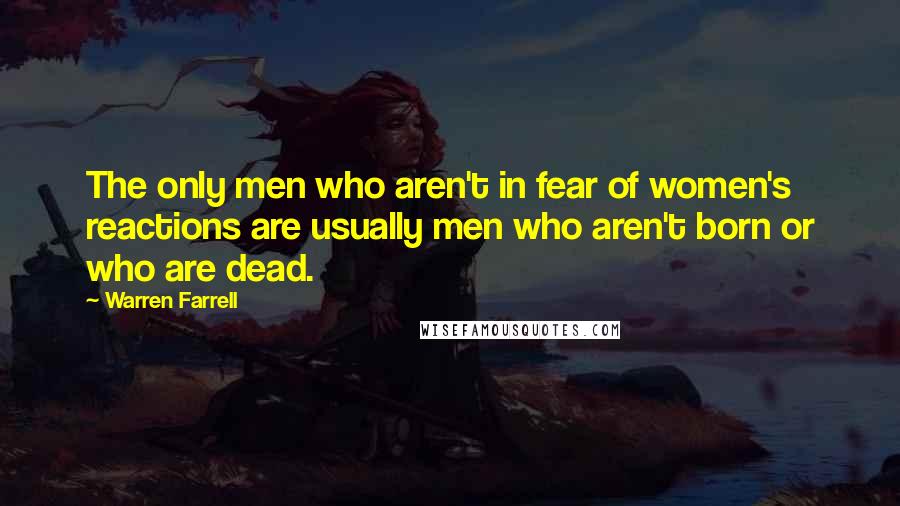 Warren Farrell Quotes: The only men who aren't in fear of women's reactions are usually men who aren't born or who are dead.