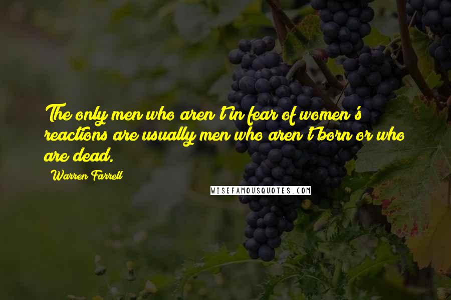 Warren Farrell Quotes: The only men who aren't in fear of women's reactions are usually men who aren't born or who are dead.