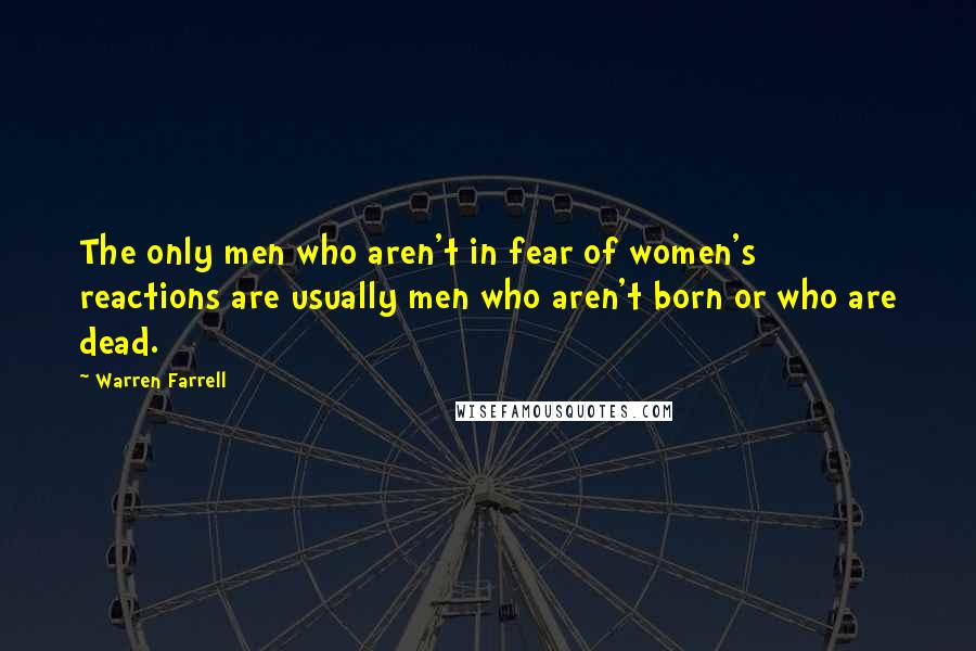 Warren Farrell Quotes: The only men who aren't in fear of women's reactions are usually men who aren't born or who are dead.