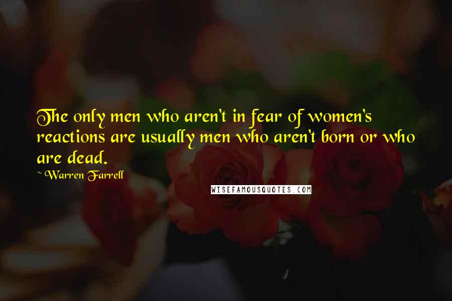 Warren Farrell Quotes: The only men who aren't in fear of women's reactions are usually men who aren't born or who are dead.