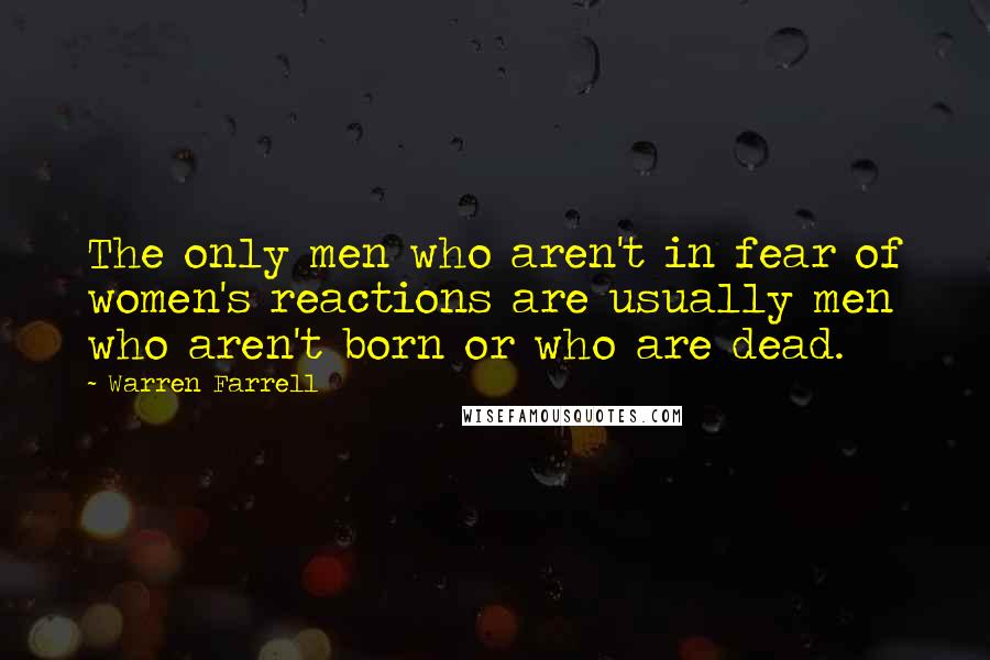 Warren Farrell Quotes: The only men who aren't in fear of women's reactions are usually men who aren't born or who are dead.