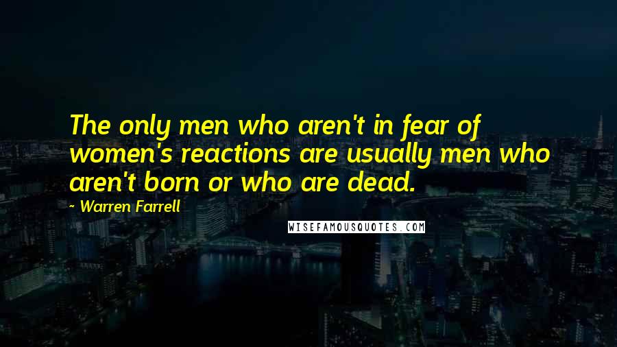 Warren Farrell Quotes: The only men who aren't in fear of women's reactions are usually men who aren't born or who are dead.