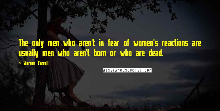 Warren Farrell Quotes: The only men who aren't in fear of women's reactions are usually men who aren't born or who are dead.