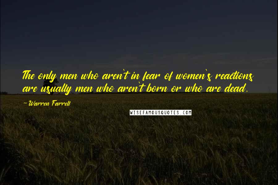 Warren Farrell Quotes: The only men who aren't in fear of women's reactions are usually men who aren't born or who are dead.