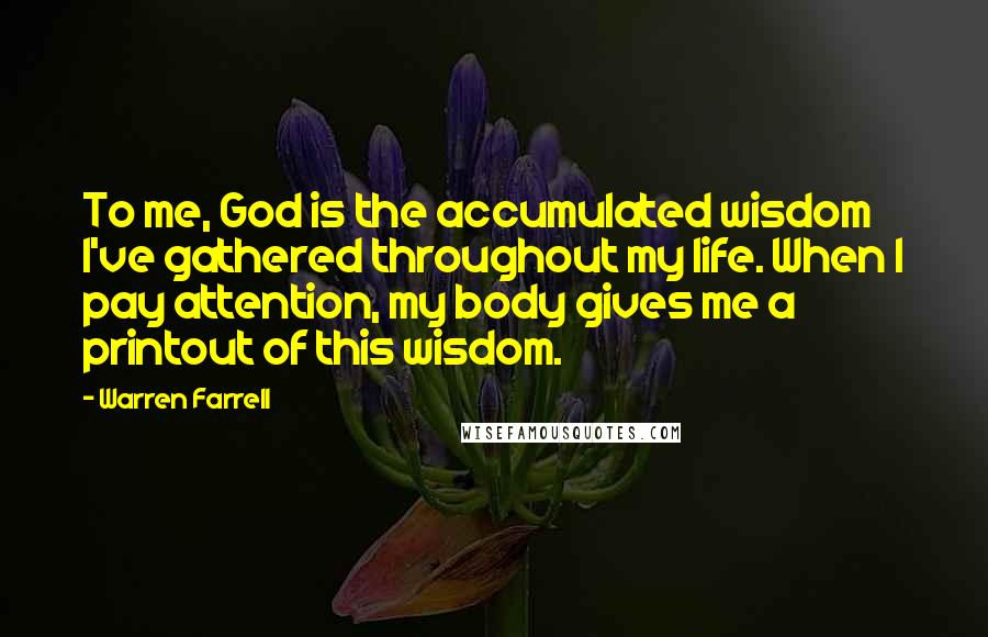 Warren Farrell Quotes: To me, God is the accumulated wisdom I've gathered throughout my life. When I pay attention, my body gives me a printout of this wisdom.