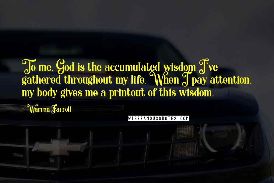 Warren Farrell Quotes: To me, God is the accumulated wisdom I've gathered throughout my life. When I pay attention, my body gives me a printout of this wisdom.
