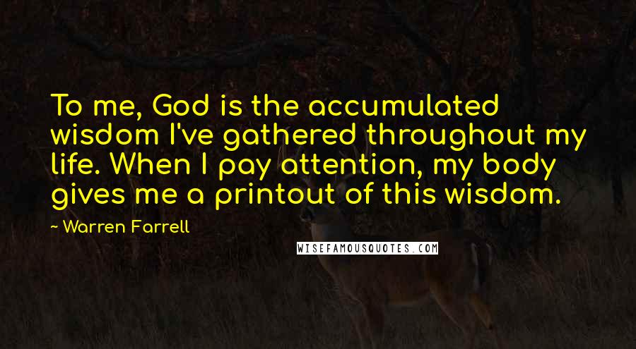 Warren Farrell Quotes: To me, God is the accumulated wisdom I've gathered throughout my life. When I pay attention, my body gives me a printout of this wisdom.