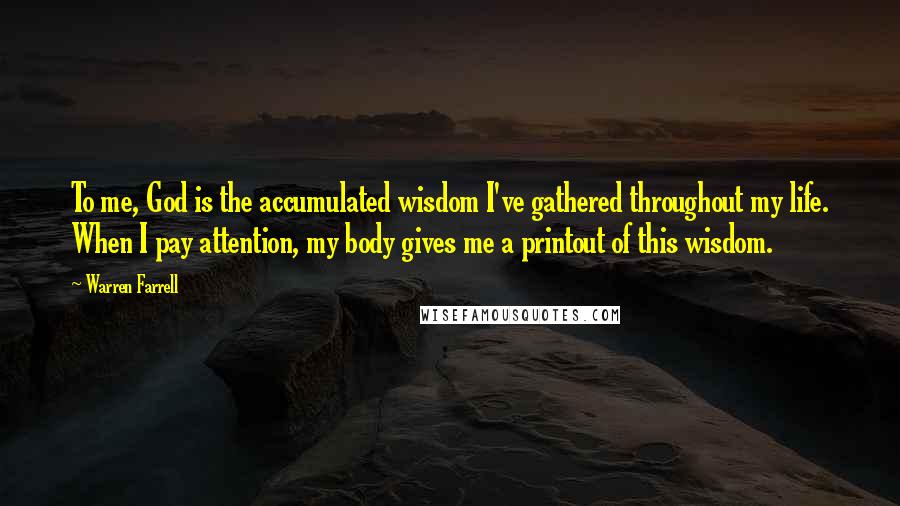 Warren Farrell Quotes: To me, God is the accumulated wisdom I've gathered throughout my life. When I pay attention, my body gives me a printout of this wisdom.