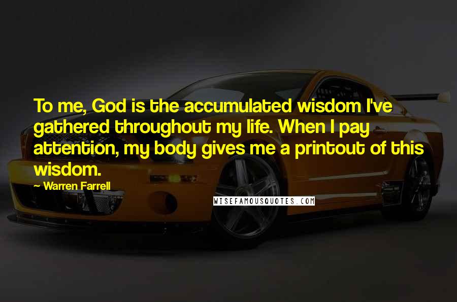 Warren Farrell Quotes: To me, God is the accumulated wisdom I've gathered throughout my life. When I pay attention, my body gives me a printout of this wisdom.