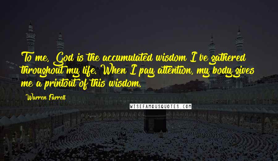 Warren Farrell Quotes: To me, God is the accumulated wisdom I've gathered throughout my life. When I pay attention, my body gives me a printout of this wisdom.