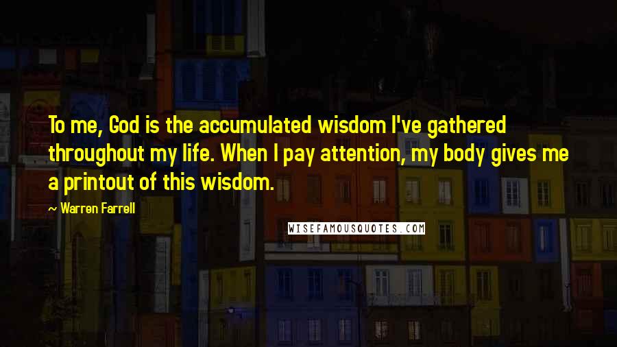 Warren Farrell Quotes: To me, God is the accumulated wisdom I've gathered throughout my life. When I pay attention, my body gives me a printout of this wisdom.