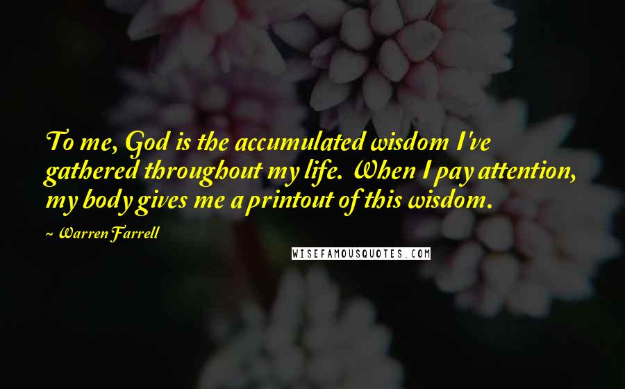 Warren Farrell Quotes: To me, God is the accumulated wisdom I've gathered throughout my life. When I pay attention, my body gives me a printout of this wisdom.