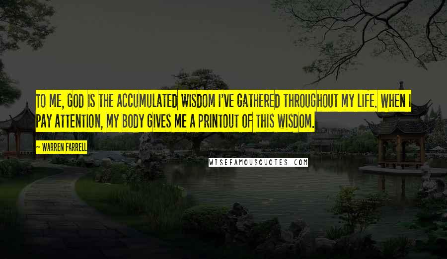 Warren Farrell Quotes: To me, God is the accumulated wisdom I've gathered throughout my life. When I pay attention, my body gives me a printout of this wisdom.