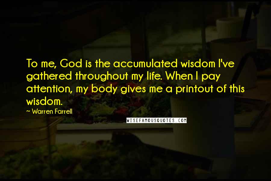 Warren Farrell Quotes: To me, God is the accumulated wisdom I've gathered throughout my life. When I pay attention, my body gives me a printout of this wisdom.