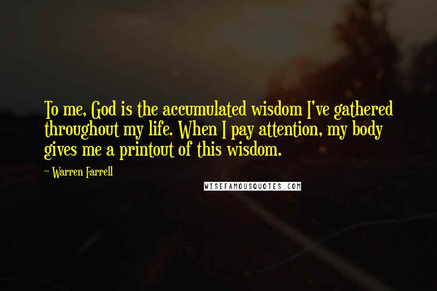 Warren Farrell Quotes: To me, God is the accumulated wisdom I've gathered throughout my life. When I pay attention, my body gives me a printout of this wisdom.
