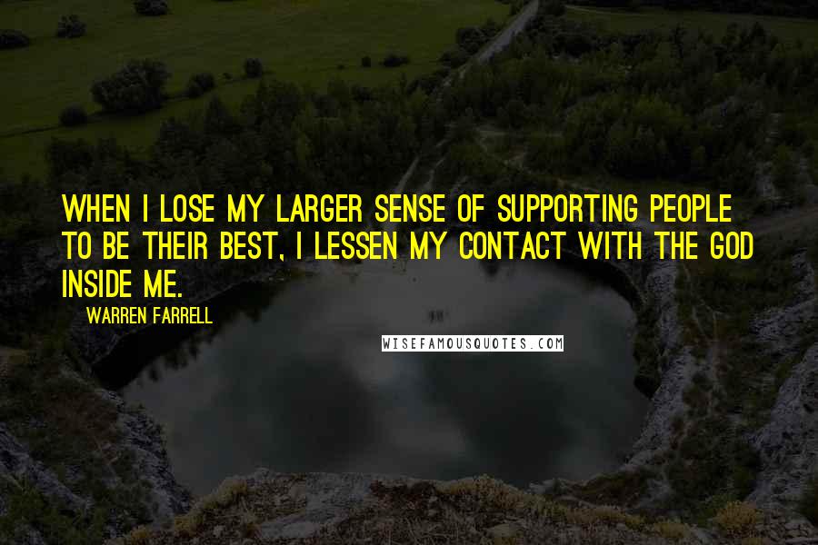 Warren Farrell Quotes: When I lose my larger sense of supporting people to be their best, I lessen my contact with the God inside me.