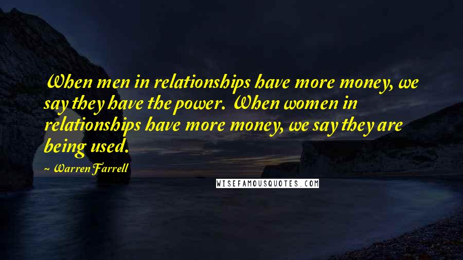 Warren Farrell Quotes: When men in relationships have more money, we say they have the power. When women in relationships have more money, we say they are being used.