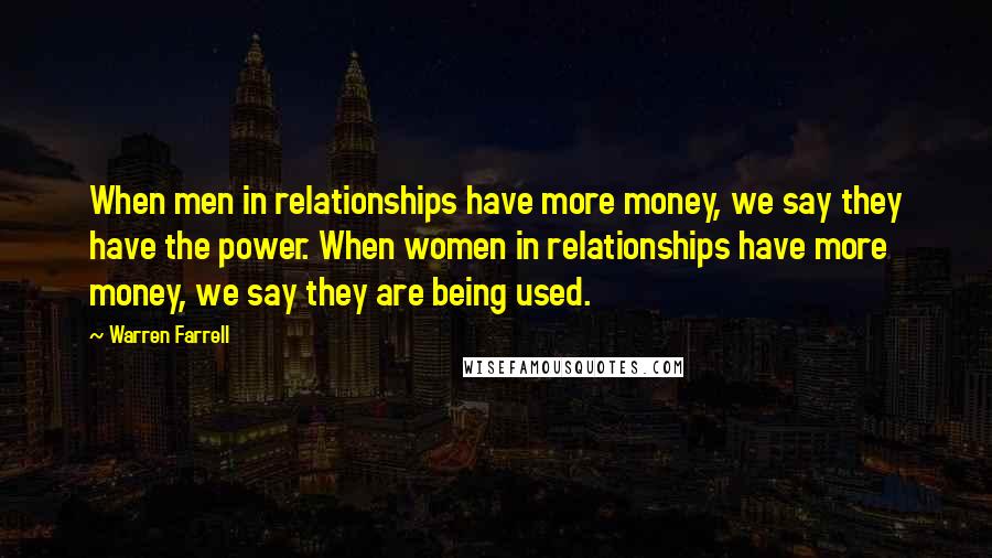 Warren Farrell Quotes: When men in relationships have more money, we say they have the power. When women in relationships have more money, we say they are being used.