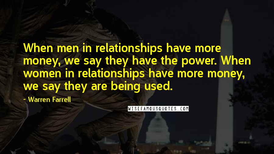 Warren Farrell Quotes: When men in relationships have more money, we say they have the power. When women in relationships have more money, we say they are being used.