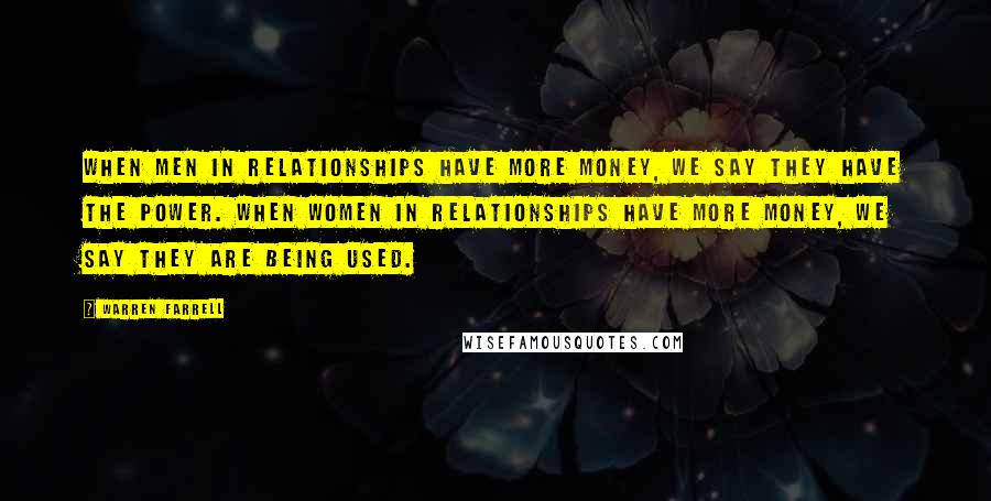 Warren Farrell Quotes: When men in relationships have more money, we say they have the power. When women in relationships have more money, we say they are being used.