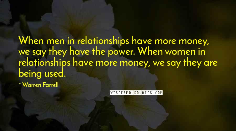 Warren Farrell Quotes: When men in relationships have more money, we say they have the power. When women in relationships have more money, we say they are being used.
