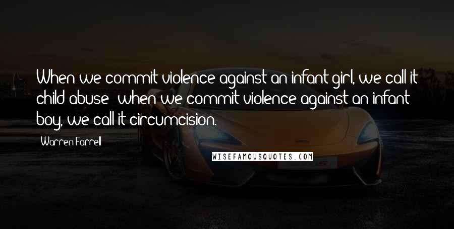 Warren Farrell Quotes: When we commit violence against an infant girl, we call it child abuse; when we commit violence against an infant boy, we call it circumcision.