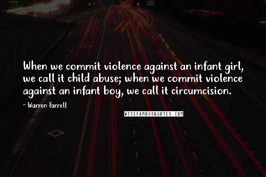 Warren Farrell Quotes: When we commit violence against an infant girl, we call it child abuse; when we commit violence against an infant boy, we call it circumcision.