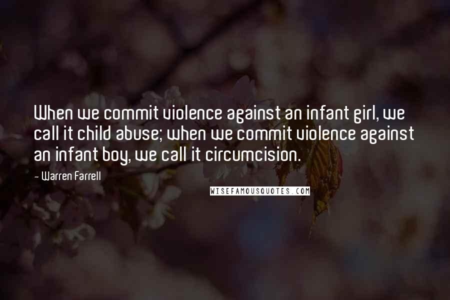 Warren Farrell Quotes: When we commit violence against an infant girl, we call it child abuse; when we commit violence against an infant boy, we call it circumcision.