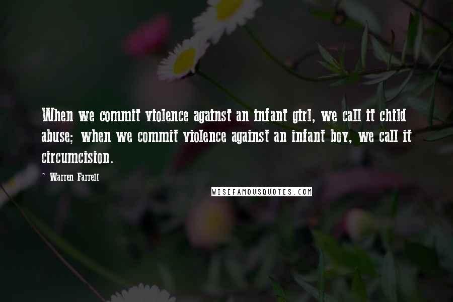 Warren Farrell Quotes: When we commit violence against an infant girl, we call it child abuse; when we commit violence against an infant boy, we call it circumcision.