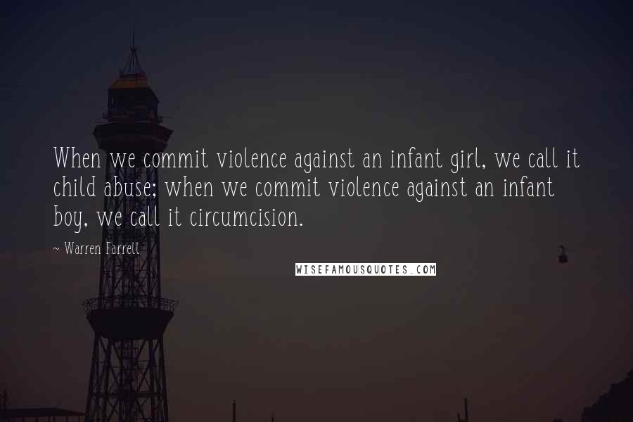 Warren Farrell Quotes: When we commit violence against an infant girl, we call it child abuse; when we commit violence against an infant boy, we call it circumcision.