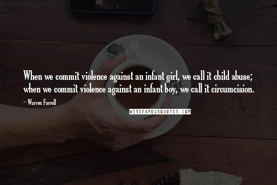 Warren Farrell Quotes: When we commit violence against an infant girl, we call it child abuse; when we commit violence against an infant boy, we call it circumcision.