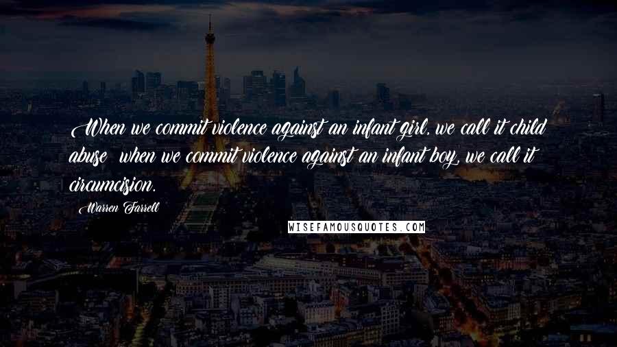 Warren Farrell Quotes: When we commit violence against an infant girl, we call it child abuse; when we commit violence against an infant boy, we call it circumcision.