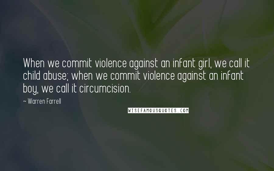 Warren Farrell Quotes: When we commit violence against an infant girl, we call it child abuse; when we commit violence against an infant boy, we call it circumcision.