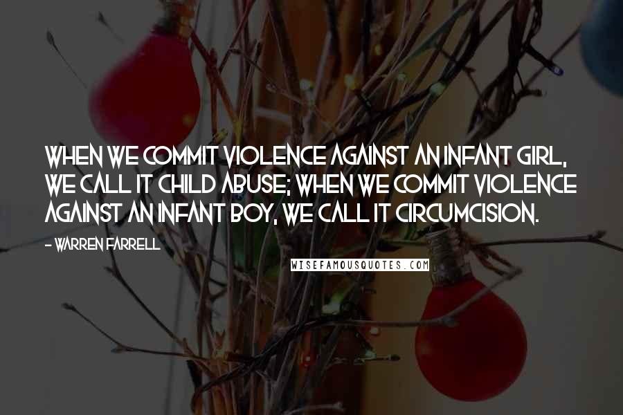 Warren Farrell Quotes: When we commit violence against an infant girl, we call it child abuse; when we commit violence against an infant boy, we call it circumcision.