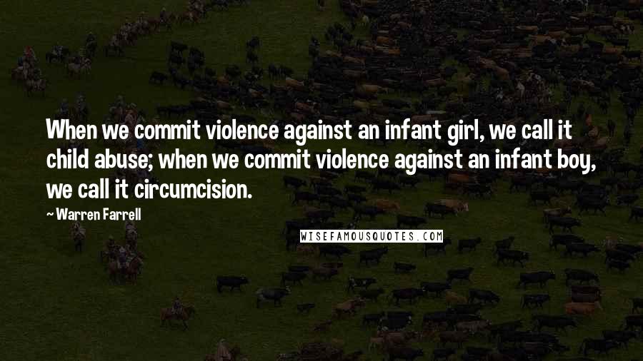 Warren Farrell Quotes: When we commit violence against an infant girl, we call it child abuse; when we commit violence against an infant boy, we call it circumcision.