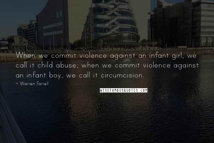 Warren Farrell Quotes: When we commit violence against an infant girl, we call it child abuse; when we commit violence against an infant boy, we call it circumcision.