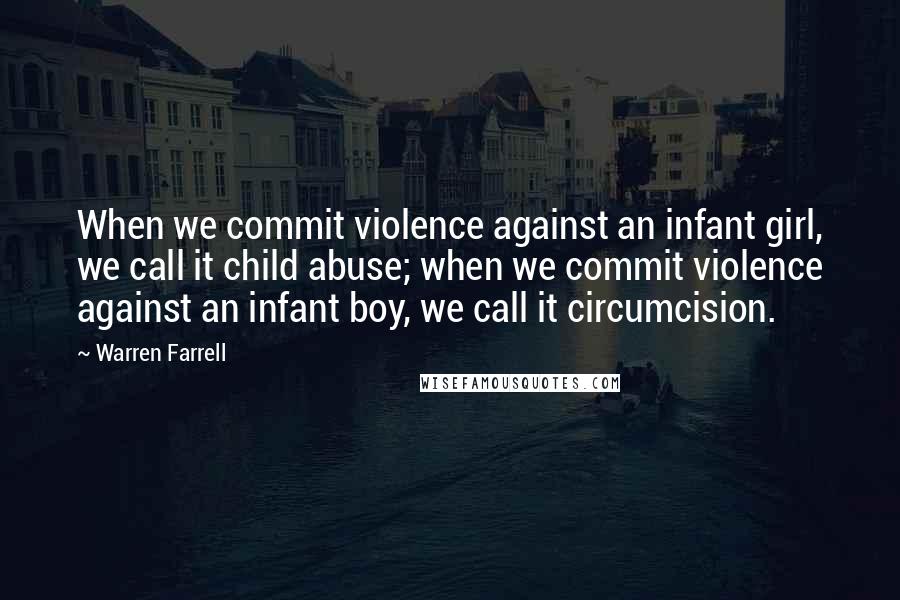 Warren Farrell Quotes: When we commit violence against an infant girl, we call it child abuse; when we commit violence against an infant boy, we call it circumcision.