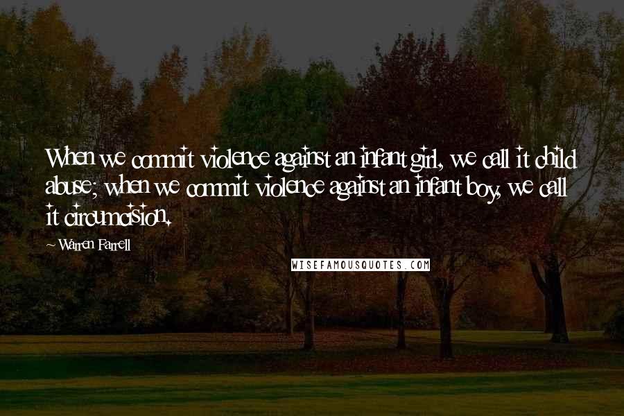 Warren Farrell Quotes: When we commit violence against an infant girl, we call it child abuse; when we commit violence against an infant boy, we call it circumcision.