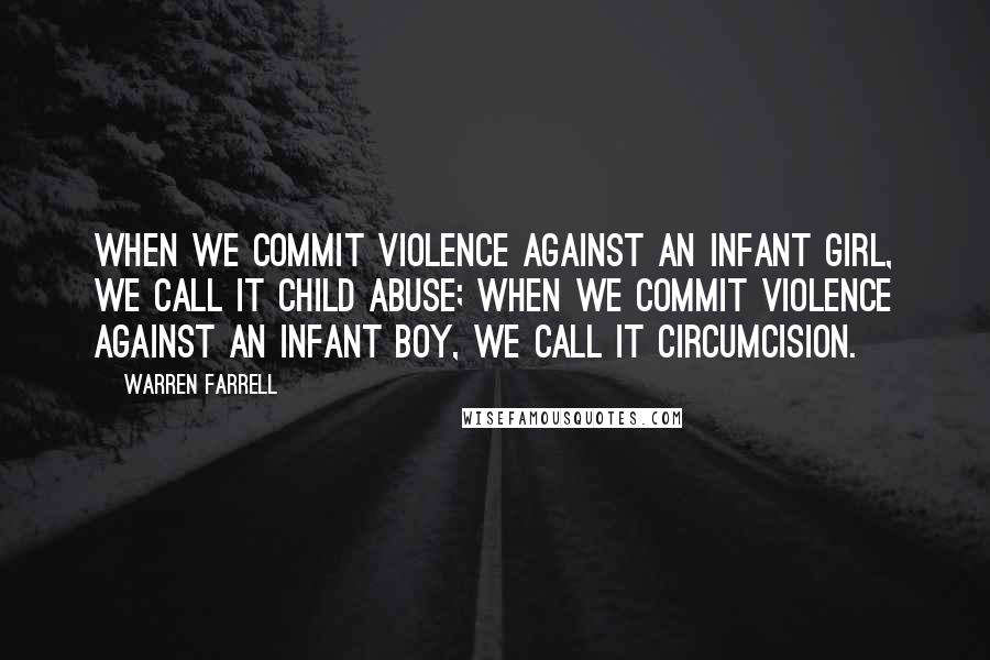 Warren Farrell Quotes: When we commit violence against an infant girl, we call it child abuse; when we commit violence against an infant boy, we call it circumcision.