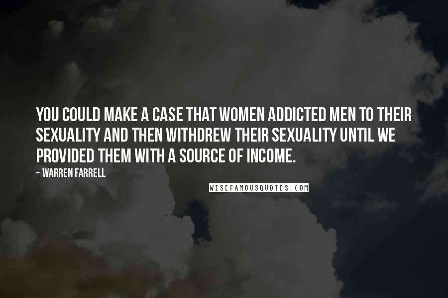 Warren Farrell Quotes: You could make a case that women addicted men to their sexuality and then withdrew their sexuality until we provided them with a source of income.