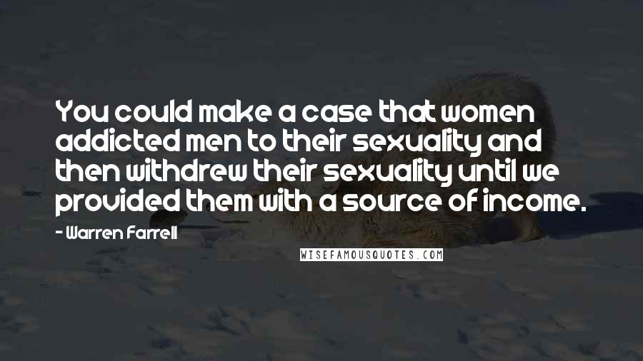 Warren Farrell Quotes: You could make a case that women addicted men to their sexuality and then withdrew their sexuality until we provided them with a source of income.