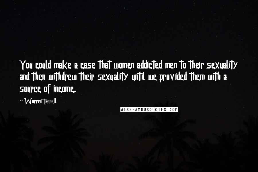 Warren Farrell Quotes: You could make a case that women addicted men to their sexuality and then withdrew their sexuality until we provided them with a source of income.