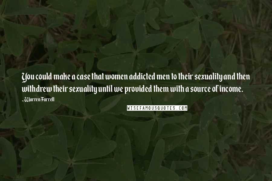 Warren Farrell Quotes: You could make a case that women addicted men to their sexuality and then withdrew their sexuality until we provided them with a source of income.