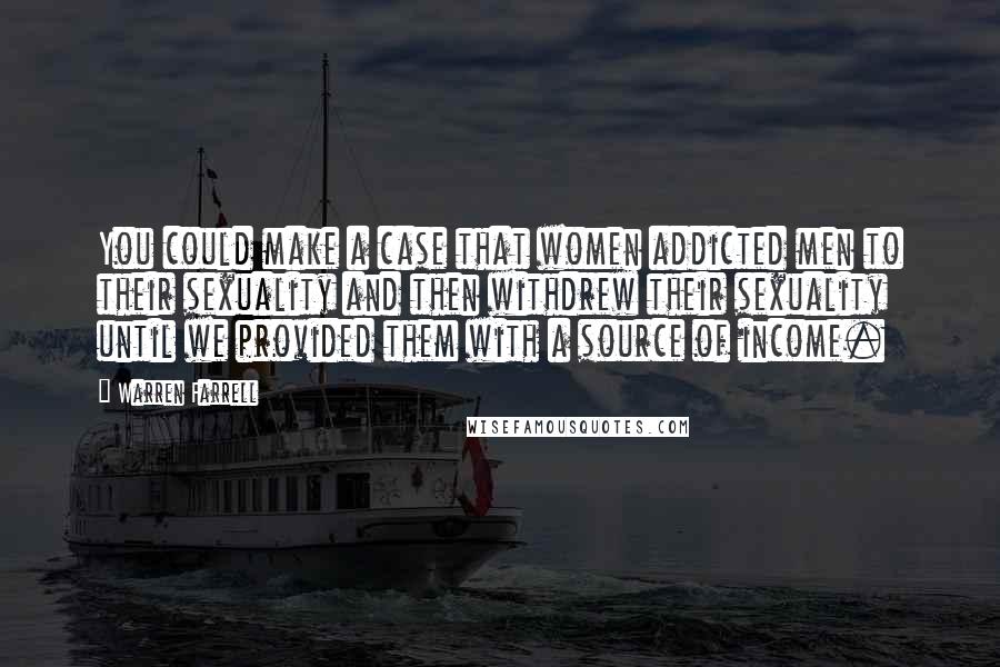 Warren Farrell Quotes: You could make a case that women addicted men to their sexuality and then withdrew their sexuality until we provided them with a source of income.