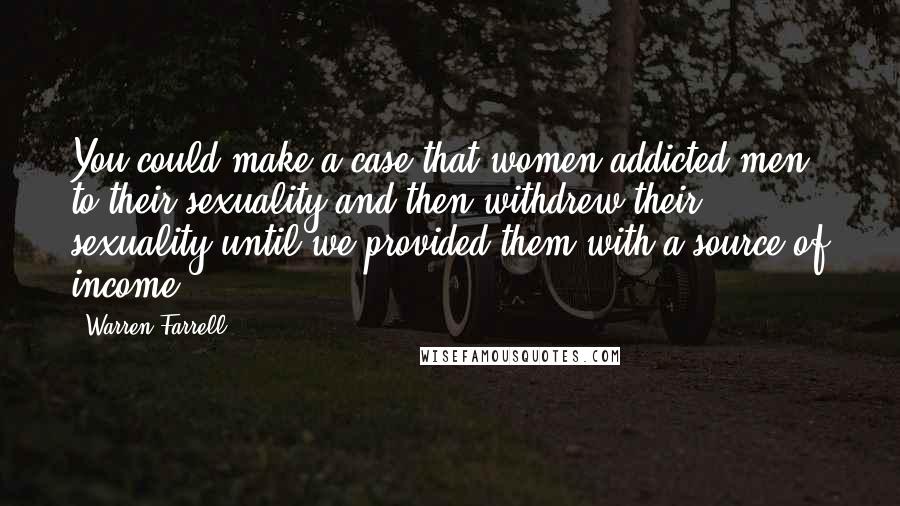 Warren Farrell Quotes: You could make a case that women addicted men to their sexuality and then withdrew their sexuality until we provided them with a source of income.