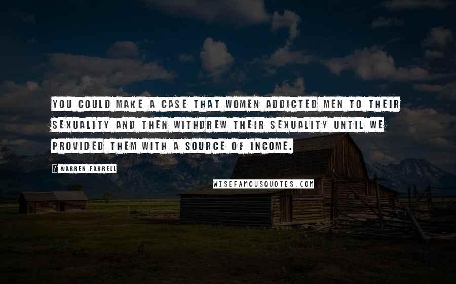 Warren Farrell Quotes: You could make a case that women addicted men to their sexuality and then withdrew their sexuality until we provided them with a source of income.