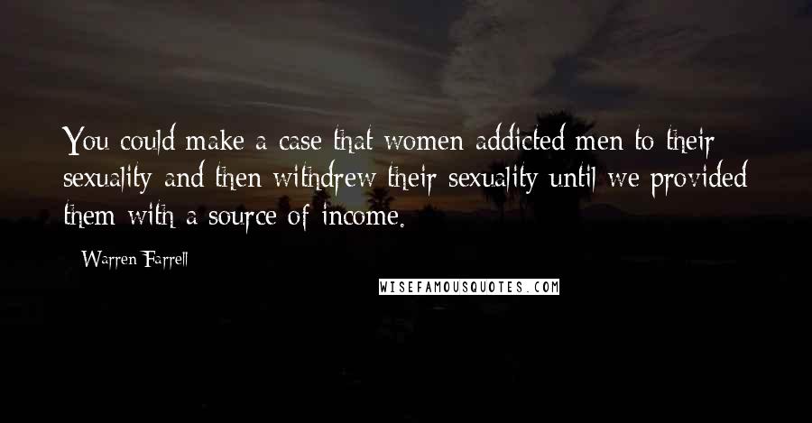 Warren Farrell Quotes: You could make a case that women addicted men to their sexuality and then withdrew their sexuality until we provided them with a source of income.