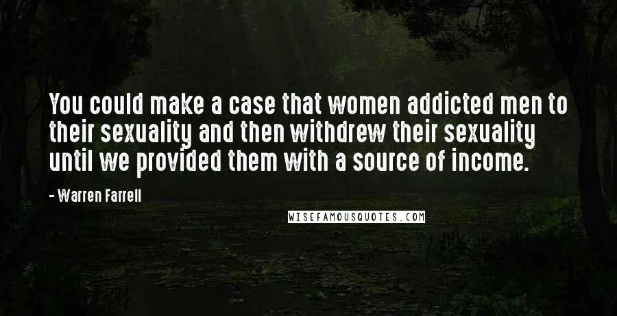 Warren Farrell Quotes: You could make a case that women addicted men to their sexuality and then withdrew their sexuality until we provided them with a source of income.