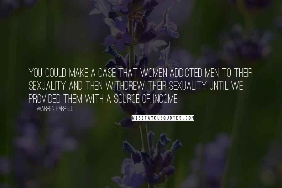 Warren Farrell Quotes: You could make a case that women addicted men to their sexuality and then withdrew their sexuality until we provided them with a source of income.