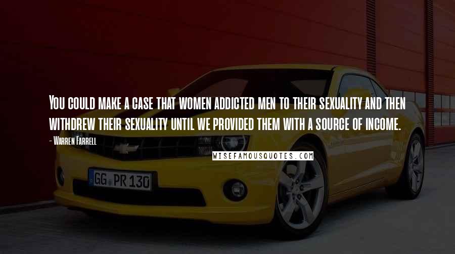 Warren Farrell Quotes: You could make a case that women addicted men to their sexuality and then withdrew their sexuality until we provided them with a source of income.